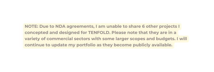 NOTE Due to NDA agreements I am unable to share 6 other projects I concepted and designed for TENFOLD Please note that they are in a variety of commercial sectors with some larger scopes and budgets I will continue to update my portfolio as they become publicly available